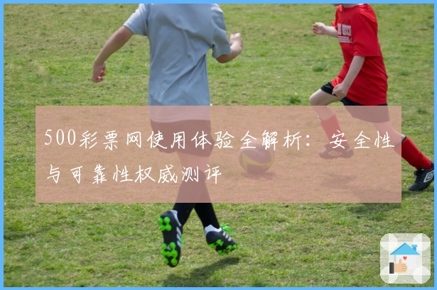 500彩票网使用体验全解析:安全性与可靠性权威测评
