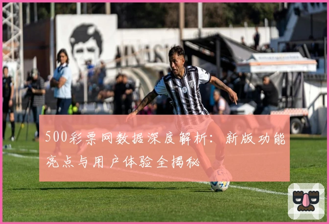 500彩票网数据深度解析:新版功能亮点与用户体验全揭秘