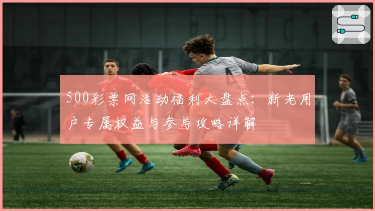 500彩票网活动福利大盘点:新老用户专属权益与参与攻略详解