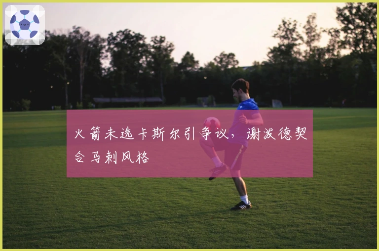 火箭未选卡斯尔引争议,谢泼德契合马刺风格