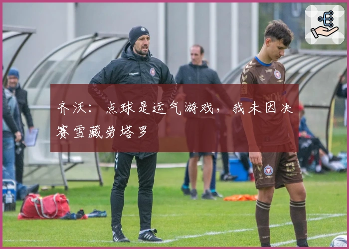 齐沃：点球是运气游戏，我未因决赛雪藏劳塔罗