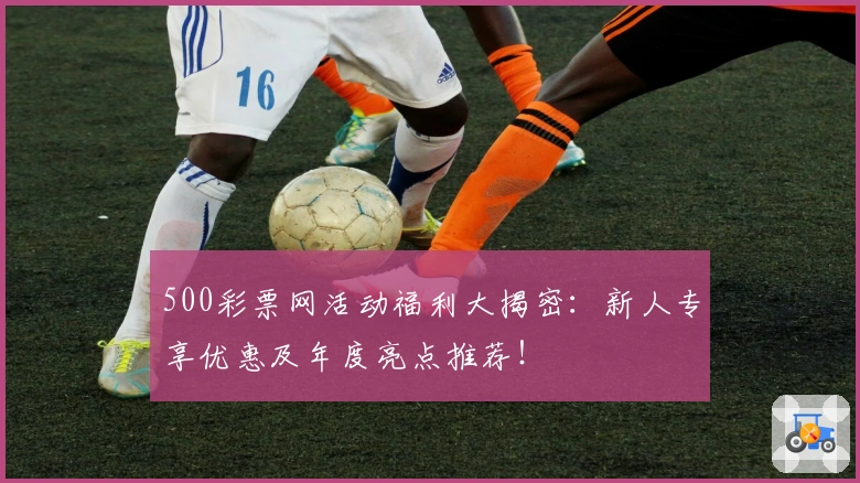 500彩票网活动福利大揭密：新人专享优惠及年度亮点推荐！
