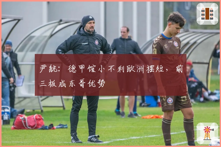 尹航：德甲馆小不利欧洲摆短，前三板成东哥优势