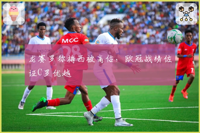 龙赛罗称梅西被高估，欧冠战绩佐证C罗优越