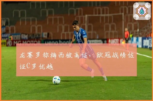 龙赛罗称梅西被高估,欧冠战绩佐证C罗优越