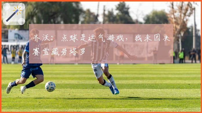 齐沃：点球是运气游戏，我未因决赛雪藏劳塔罗