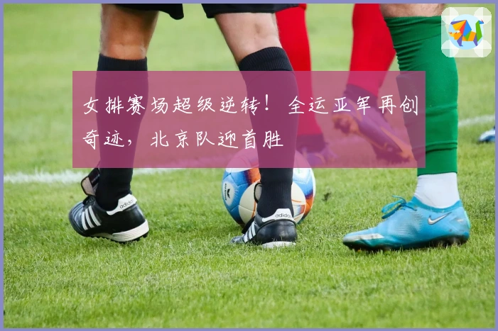 女排赛场超级逆转！全运亚军再创奇迹，北京队迎首胜