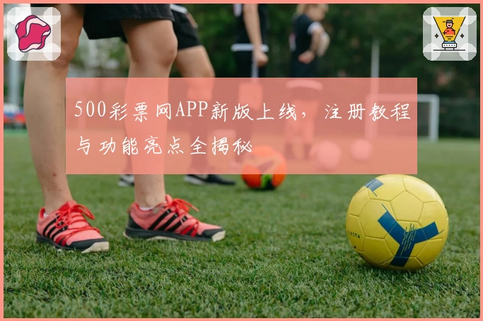 500彩票网APP新版上线，注册教程与功能亮点全揭秘