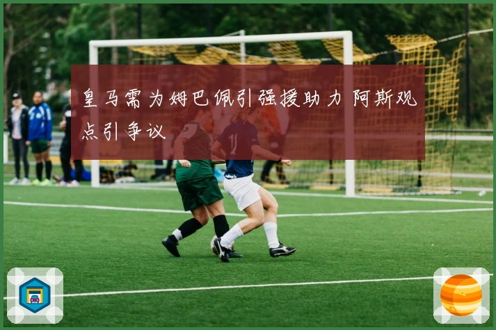 皇马需为姆巴佩引强援助力 阿斯观点引争议