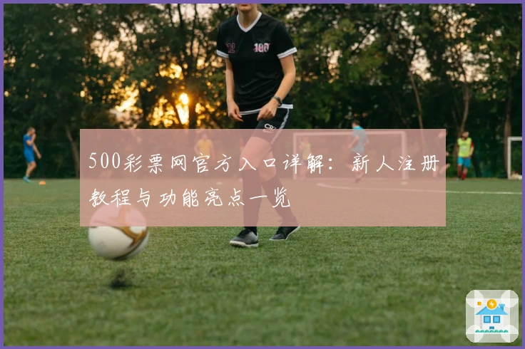 500彩票网官方入口详解:新人注册教程与功能亮点一览