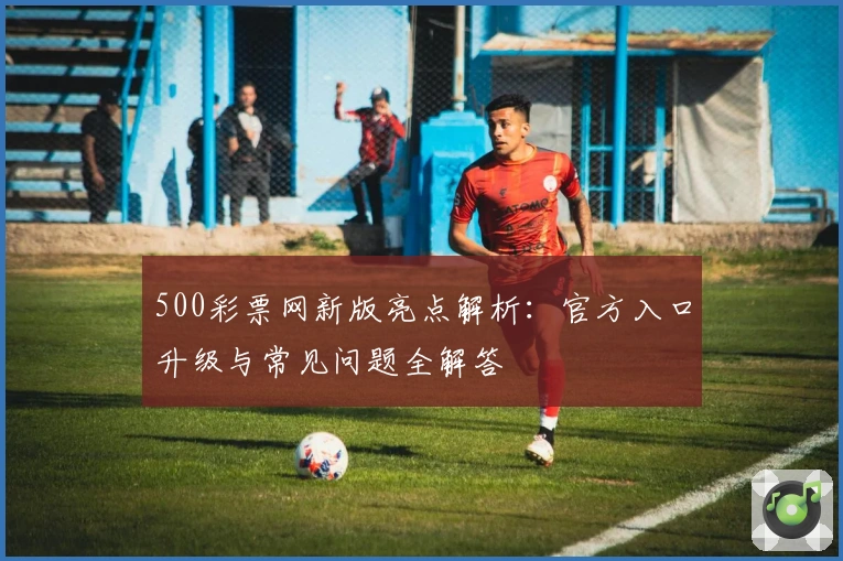 500彩票网新版亮点解析:官方入口升级与常见问题全解答
