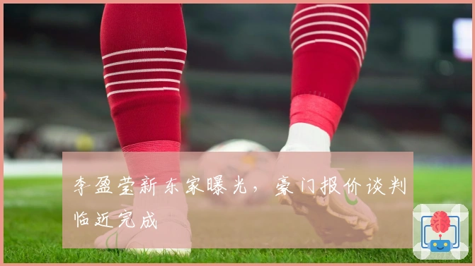 李盈莹新东家曝光，豪门报价谈判临近完成