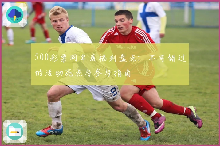500彩票网年度福利盘点：不可错过的活动亮点与参与指南
